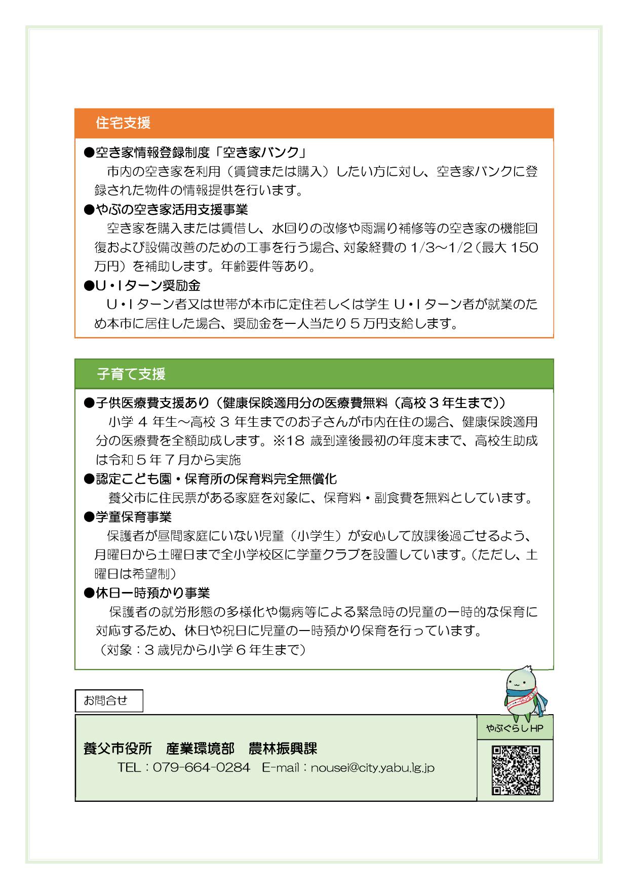 


【田舎暮らし体験】
・短期滞在支援住宅
移住希望者が一定期間市内で生活体験を提供するため短期滞在支援住宅を設けています。
・ちょこっと暮らし住宅
本格的な移住を前に、移住先として検討している地域での実際の暮らしを体験する「ちょこっと暮らし住宅（体験住宅）」を設けています。入居期間は最長1 年で、自然や気候、買い物、交通、近所づきあいなどの生活環境を体感したり、仕事や住まいを探したりと移住の助走期間として利用できます。




【住宅支援】
・空き家情報登録制度「空き家バンク」
市内の空き家を利用（賃貸または購入）したい方に対し、空き家バンクに登録された物件の情報提供を行います。
・やぶの空き家活用支援事業
空き家を購入または賃借し、水回りの改修や雨漏り補修等の空き家の機能回復および設備改善のための工事を行う場合、対象経費の3分の1～2分の1（最大150万円）を補助します。年齢要件等あり。
・U、Iターン奨励金
U・Iターン者又は世帯が本市に定住若しくは学生U・Iターン者が就業のため本市に居住した場合、奨励金を一人当たり5万円を支給します。

【子育て支援】
・子供医療費支援あり（健康保険適用分の医療費無料（高校3年生まで））
　　小学4年生～高校3年生までのお子さんが市内在住の場合、健康保険適用分の医療費を全額助成します。※18歳到達後最初の年度末まで、高校生助成は令和5年7月から実施
・認定こども園・保育所の保育料完全無償化
　　養父市に住民票がある家庭を対象に、保育料・副食費を無料としています。
・学童保育事業
保護者が昼間家庭にいない児童（小学生）が安心して放課後過ごせるよう、月曜日から土曜日まで全小学校区に学童クラブを設置しています。（ただし、土曜日は希望制）
・休日一時預かり事業
　　保護者の就労形態の多様化や傷病等による緊急時の児童の一時的な保育に対応するため、休日や祝日に児童の一時預かり保育を行っています。（対象：3歳児から小学6年生まで）



お問合せ
養父市役所　産業環境部　農林振興課