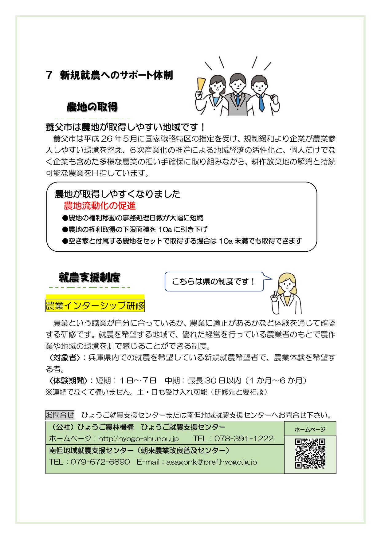 ７　新規就農へのサポート体制


養父市は農地が取得しやすい地域です

養父市は平静26年５月に国家戦略特区の指定を受け、規制緩和より企業が農業参入しやすい環境を整え、６次産業化の推進による地域経済の活性化と、個人だけでなく企業も含めた多様な農業の担い手確保に取り組みながら、耕作放棄地の解消と持続可能な農業を目指しています。









農業インターシップ研修
　農業という職業が自分に合っているか、農業に適正があるかなど体験を通じて確認する研修です。就農を希望する地域で、優れた経営を行っている農業者のもとで農作業や地域の環境を肌で感じることができる制度。
〈対象者〉　兵庫県内での就農を希望している新規就農希望者で、農業体験を希望する者。
〈体験期間〉　短期：１日～７日　中期：最長30日以内（1か月～6か月）
※連続でなくて構いません。土・日も受け入れ可能（研修先と要相談）

お問合せ　ひょうご就農支援センターまたは南但地域就農支援センターへお問合せ下さい。
（公社）ひょうご農林機構　ひょうご就農支援センター
ホームページ：http:/hyogo-shunou.jp　　TEL：078-391-1222
南但地域就農支援センター（朝来農業改良普及センター）

