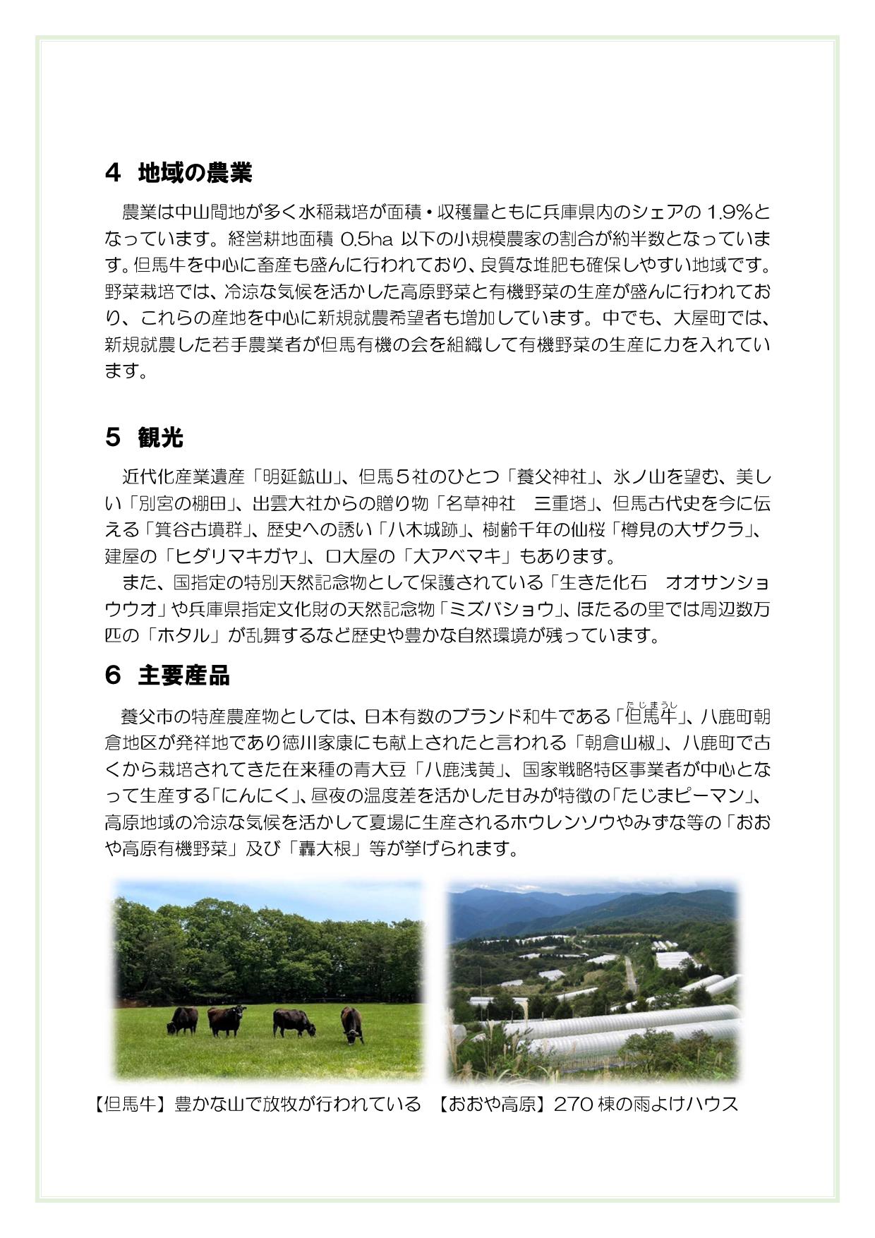 ４　地域の農業
農業は中山間地が多く水稲栽培が面積・収穫量ともに兵庫県内のシェアの1.9％となっています。経営耕地面積0.5ha以下の小規模農家の割合が約半数となっています。但馬牛を中心に畜産も盛んに行われており、良質な堆肥も確保しやすい地域です。野菜栽培では、冷涼な気候を活かした高原野菜と有機野菜の生産が盛んに行われており、これらの産地を中心に新規就農希望者も増加しています。中でも、大屋町では、新規就農した若手農業者が但馬有機の会を組織して有機野菜の生産に力を入れています。

５　観光
近代化産業遺産「明延鉱山」、但馬５社のひとつ「養父神社」、氷ノ山を望む、美しい「別宮の棚田」、出雲大社からの贈り物「名草神社　三重塔」、但馬古代史を今に伝える「箕谷古墳群」、歴史への誘い「八木城跡」、樹齢千年の仙桜「樽見の大ザクラ」、建屋の「ヒダリマキガヤ」、口大屋の「大アベマキ」もあります。
また、国指定の特別天然記念物として保護されている「生きた化石　オオサンショウウオ」や兵庫県指定文化財の天然記念物「ミズバショウ」、ほたるの里では周辺数万匹の「ホタル」が乱舞するなど歴史や豊かな自然環境が残っています。
６　主要産品
　養父市の特産農産物としては、日本有数のブランド和牛である「但馬(たじま)牛(うし)」、八鹿町朝倉地区が発祥地であり徳川家康にも献上されたと言われる「朝倉山椒」、八鹿町で古くから栽培されてきた在来種の青大豆「八鹿浅黄」、国家戦略特区事業者が中心となって生産する「にんにく」、昼夜の温度差を活かした甘みが特徴の「たじまピーマン」、高原地域の冷涼な気候を活かして夏場に生産されるホウレンソウやみずな等の「おおや高原有機野菜」及び「轟大根」等が挙げられます。

