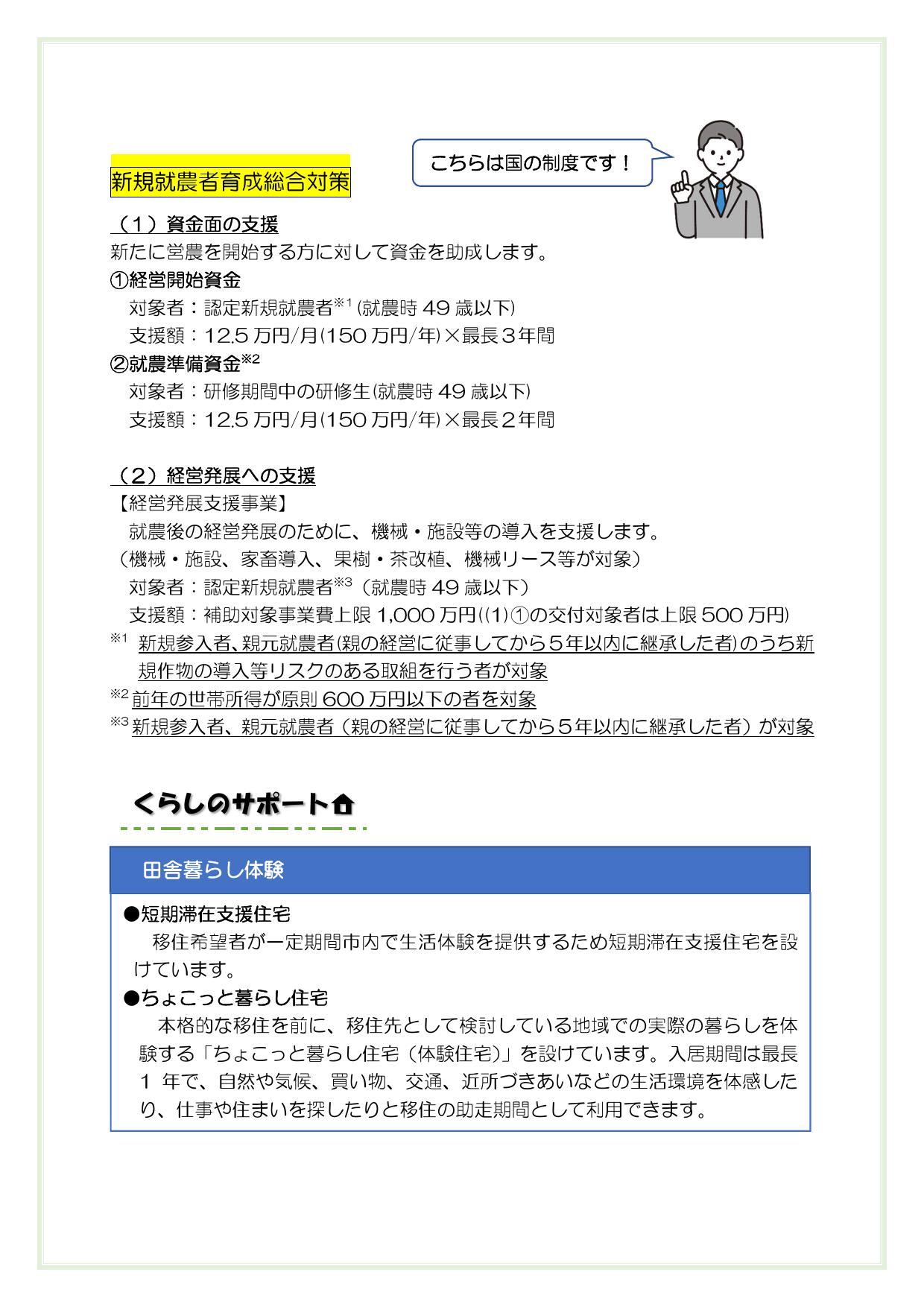 新規就農者育成総合対策
（１）資金面の支援
新たに営農を開始する方に対して資金を助成します。
①経営開始資金
対象者：認定新規就農者※１(就農時49歳以下)
支援額：12.5万円/月(150万円/年)×最長３年間
　②就農準備資金※2
対象者：研修期間中の研修生(就農時49歳以下)
支援額：12.5万円/月(150万円/年)×最長２年間

（２）経営発展への支援
①経営発展支援事業
　　就農後の経営発展のために、機械・施設等の導入を支援します。
　　（機械・施設、家畜導入、果樹・茶改植、機械リース等が対象）
対象者：認定新規就農者※3（就農時49歳以下）
支援額：補助対象事業費上限1,000万円（(①)①の交付対象者は上限500万円）
※1 新規参入者、親元就農者(親の経営に従事してから５年以内に継承した者)のうち新規作物の導入等リスクのある取組を行う者が対象
※2前年の世帯所得が原則600万円以下の者を対象
※3新規参入者、親元就農者（親の経営に従事してから５年以内に継承した者）が対象




【田舎暮らし体験】
・短期滞在支援住宅
移住希望者が一定期間市内で生活体験を提供するため短期滞在支援住宅を設けています。
・ちょこっと暮らし住宅
本格的な移住を前に、移住先として検討している地域での実際の暮らしを体験する「ちょこっと暮らし住宅（体験住宅）」を設けています。入居期間は最長1 年で、自然や気候、買い物、交通、近所づきあいなどの生活環境を体感したり、仕事や住まいを探したりと移住の助走期間として利用できます。



